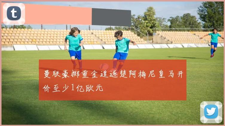 曼联豪掷重金追逐楚阿梅尼皇马开价至少1亿欧元