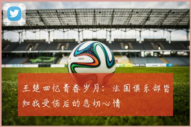 王楚回忆青春岁月：法国俱乐部皆知我受伤后的急切心情