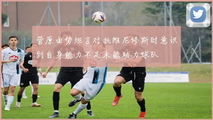 菅原由势坦言对抗维尼修斯时意识到自身能力不足未能助力球队