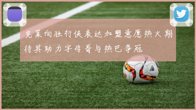 克莱向独行侠表达加盟意愿热火期待其助力字母哥与热巴争冠