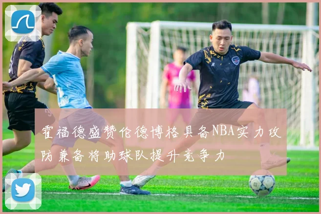 霍福德盛赞伦德博格具备NBA实力攻防兼备将助球队提升竞争力