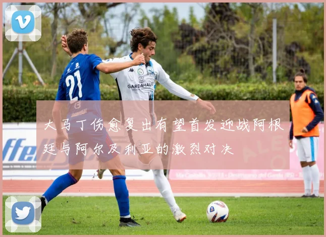 大马丁伤愈复出有望首发迎战阿根廷与阿尔及利亚的激烈对决