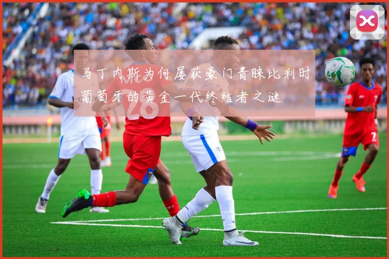 马丁内斯为何屡获豪门青睐比利时葡萄牙的黄金一代终结者之谜