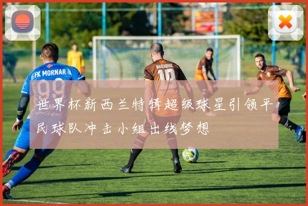 世界杯新西兰特辑超级球星引领平民球队冲击小组出线梦想