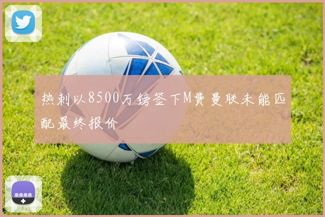 热刺以8500万镑签下M费曼联未能匹配最终报价