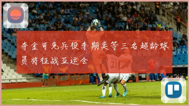 夺金可免兵役李期奕等三名超龄球员将征战亚运会