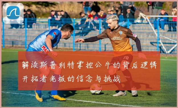 解读斯普利特掌控公牛的背后逻辑开拓者老板的信念与挑战