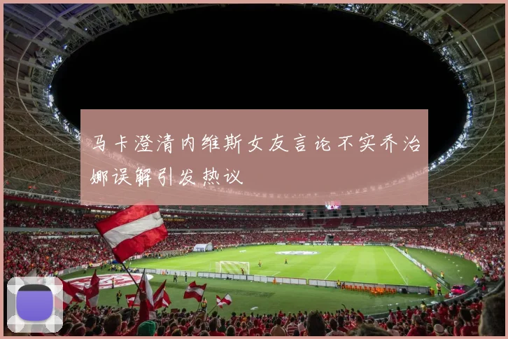 马卡澄清内维斯女友言论不实乔治娜误解引发热议