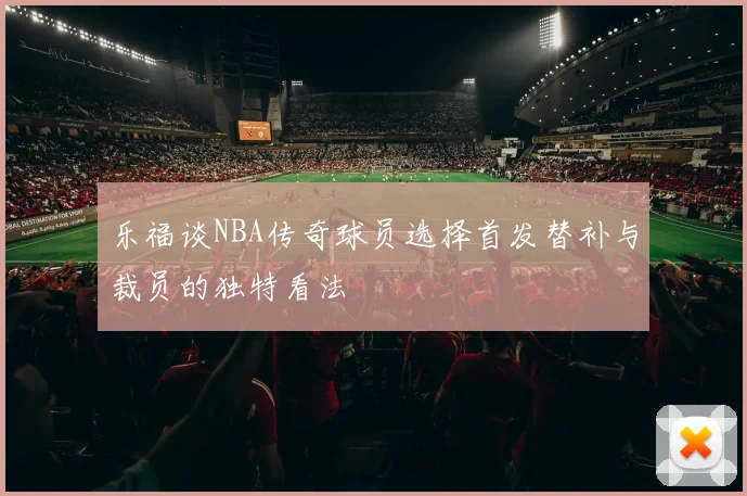 乐福谈NBA传奇球员选择首发替补与裁员的独特看法
